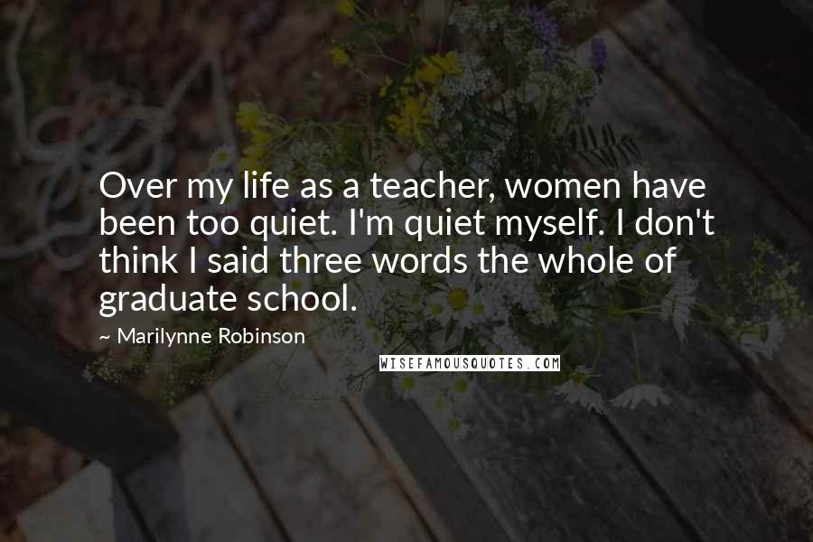 Marilynne Robinson Quotes: Over my life as a teacher, women have been too quiet. I'm quiet myself. I don't think I said three words the whole of graduate school.