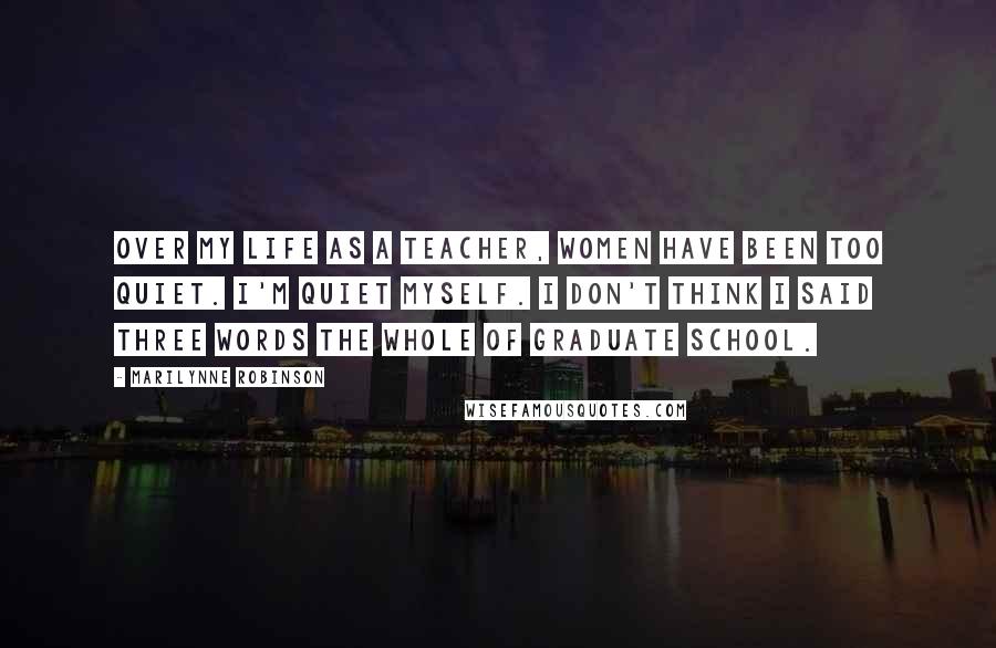 Marilynne Robinson Quotes: Over my life as a teacher, women have been too quiet. I'm quiet myself. I don't think I said three words the whole of graduate school.