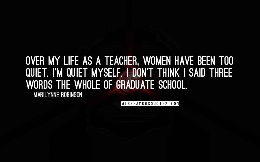 Marilynne Robinson Quotes: Over my life as a teacher, women have been too quiet. I'm quiet myself. I don't think I said three words the whole of graduate school.