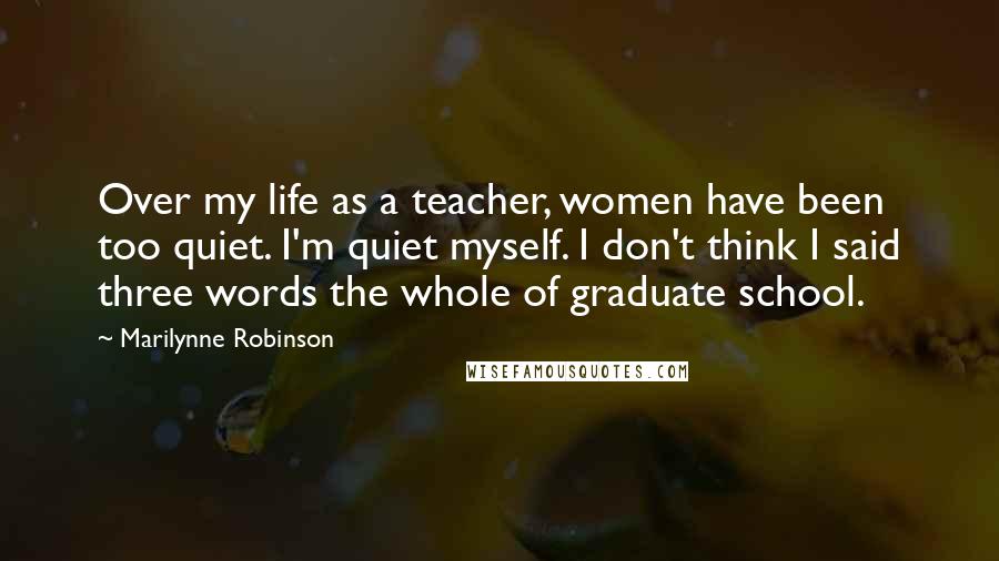 Marilynne Robinson Quotes: Over my life as a teacher, women have been too quiet. I'm quiet myself. I don't think I said three words the whole of graduate school.