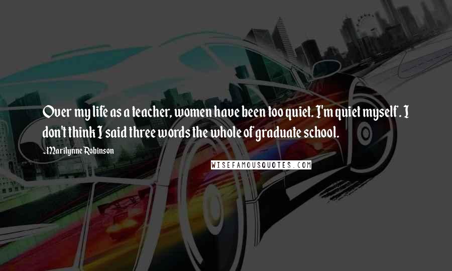 Marilynne Robinson Quotes: Over my life as a teacher, women have been too quiet. I'm quiet myself. I don't think I said three words the whole of graduate school.