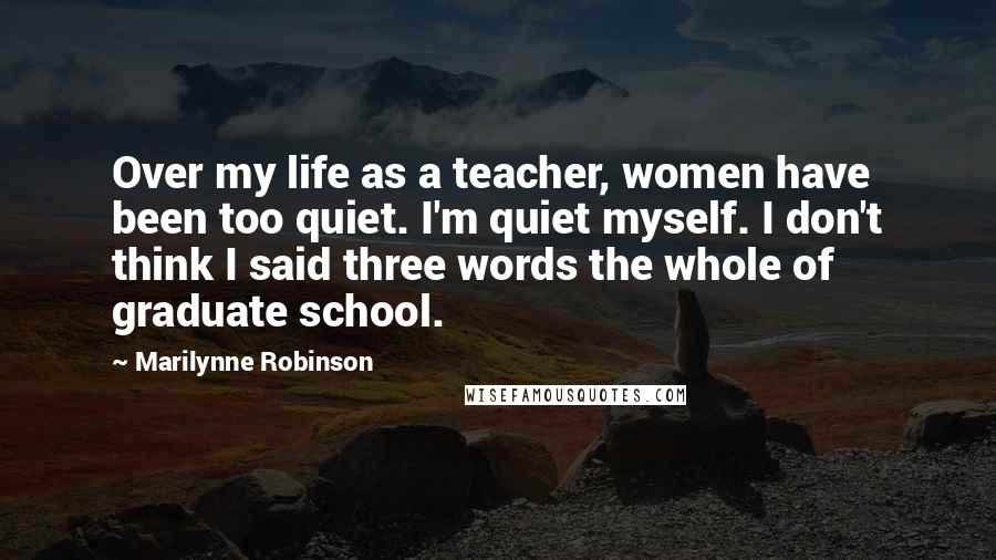 Marilynne Robinson Quotes: Over my life as a teacher, women have been too quiet. I'm quiet myself. I don't think I said three words the whole of graduate school.