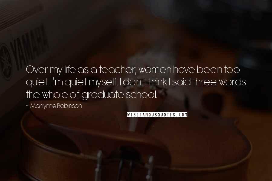 Marilynne Robinson Quotes: Over my life as a teacher, women have been too quiet. I'm quiet myself. I don't think I said three words the whole of graduate school.