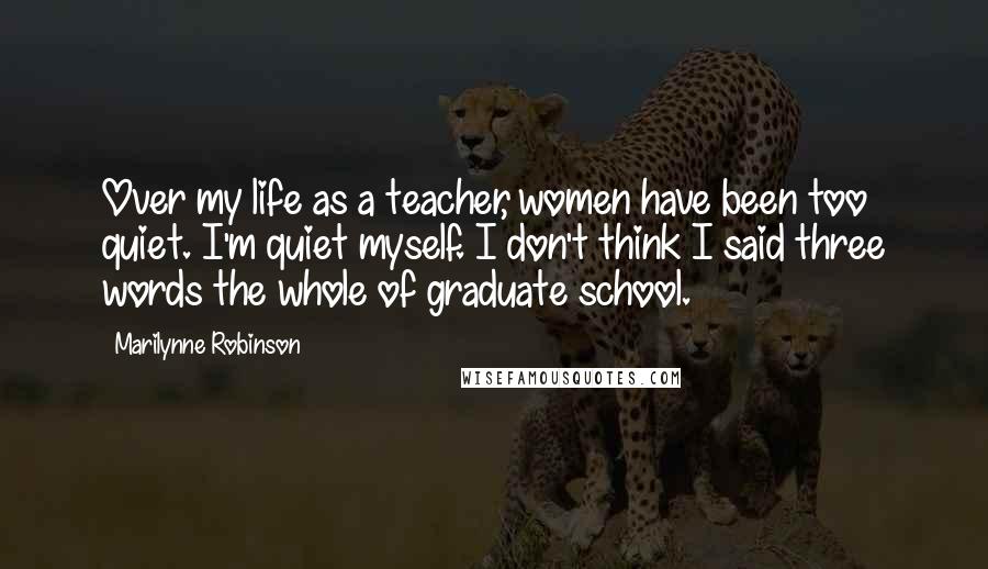 Marilynne Robinson Quotes: Over my life as a teacher, women have been too quiet. I'm quiet myself. I don't think I said three words the whole of graduate school.