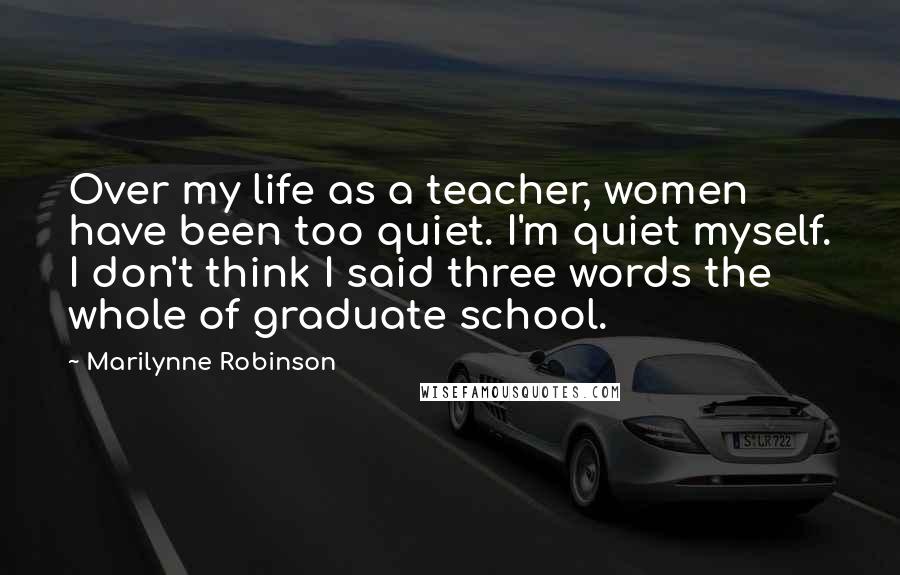Marilynne Robinson Quotes: Over my life as a teacher, women have been too quiet. I'm quiet myself. I don't think I said three words the whole of graduate school.