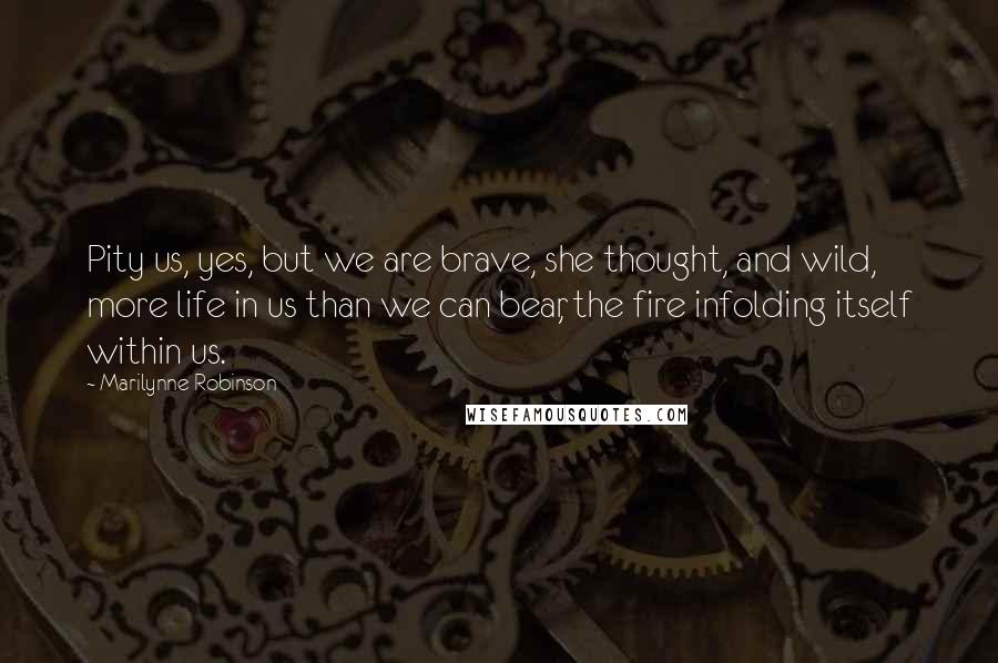 Marilynne Robinson Quotes: Pity us, yes, but we are brave, she thought, and wild, more life in us than we can bear, the fire infolding itself within us.