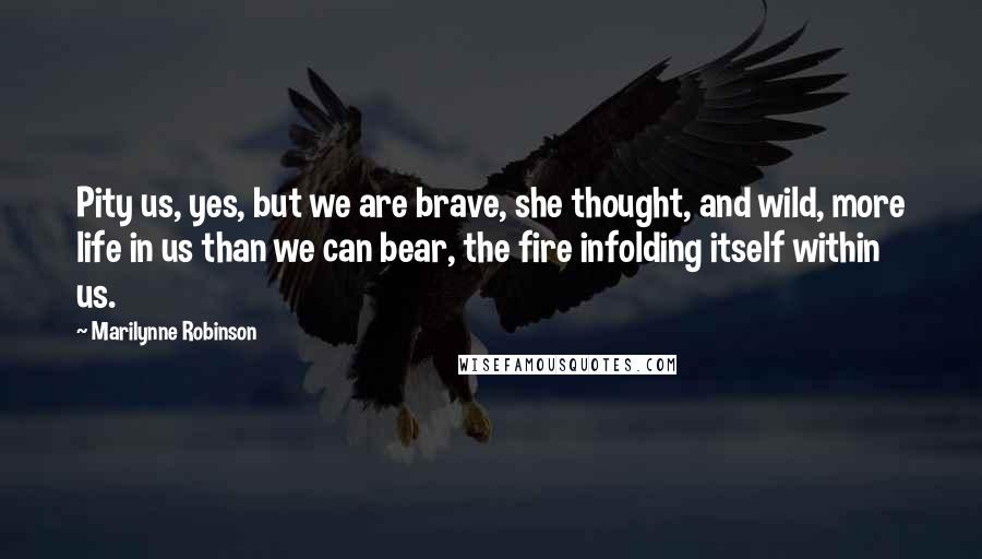 Marilynne Robinson Quotes: Pity us, yes, but we are brave, she thought, and wild, more life in us than we can bear, the fire infolding itself within us.