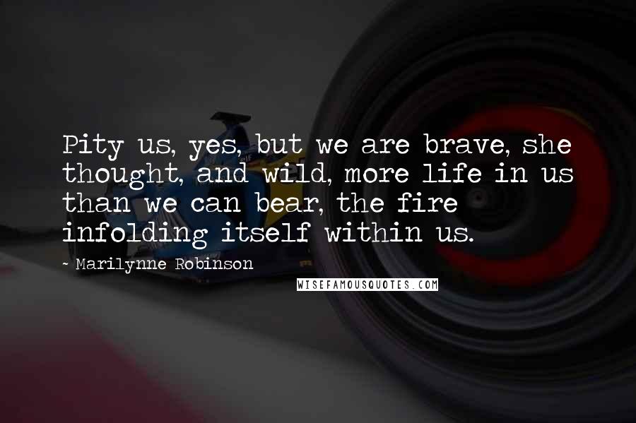 Marilynne Robinson Quotes: Pity us, yes, but we are brave, she thought, and wild, more life in us than we can bear, the fire infolding itself within us.