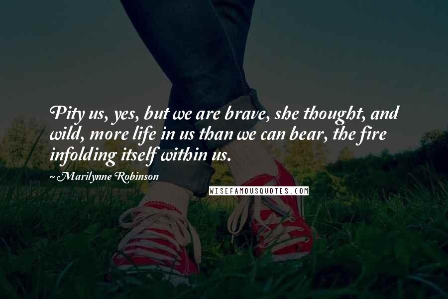 Marilynne Robinson Quotes: Pity us, yes, but we are brave, she thought, and wild, more life in us than we can bear, the fire infolding itself within us.