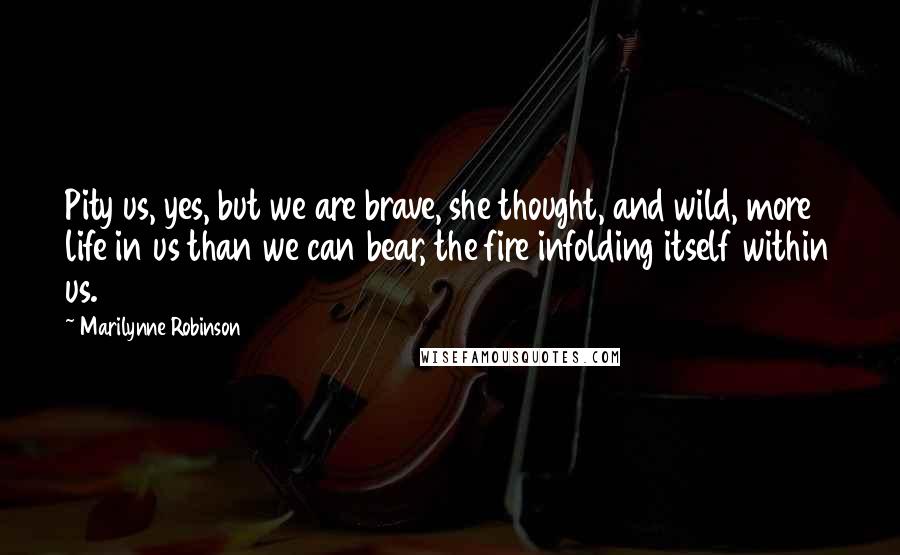 Marilynne Robinson Quotes: Pity us, yes, but we are brave, she thought, and wild, more life in us than we can bear, the fire infolding itself within us.