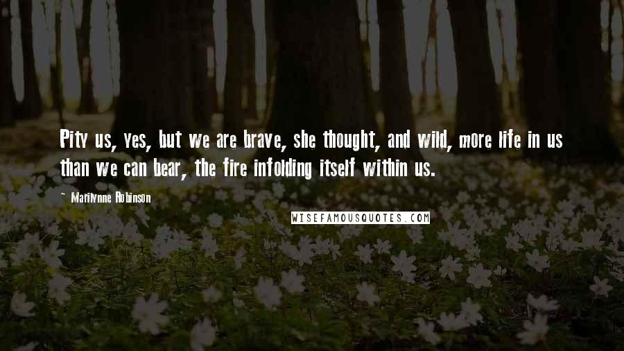 Marilynne Robinson Quotes: Pity us, yes, but we are brave, she thought, and wild, more life in us than we can bear, the fire infolding itself within us.