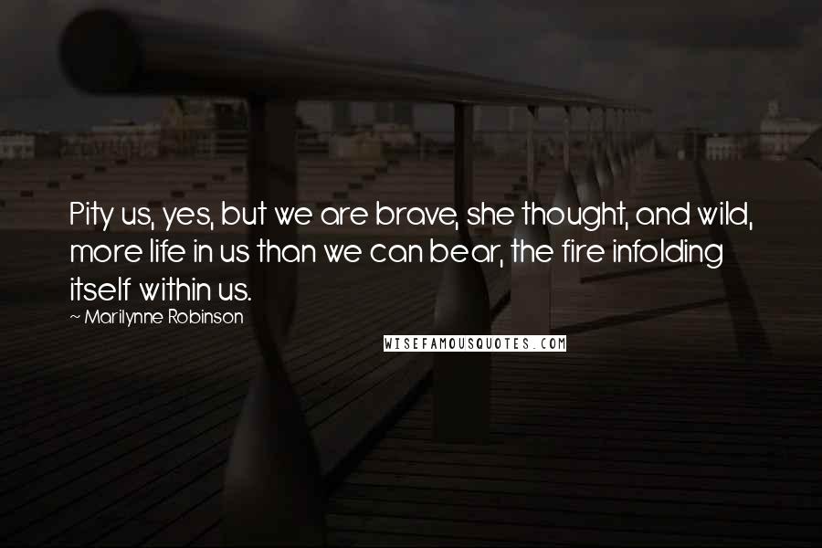 Marilynne Robinson Quotes: Pity us, yes, but we are brave, she thought, and wild, more life in us than we can bear, the fire infolding itself within us.