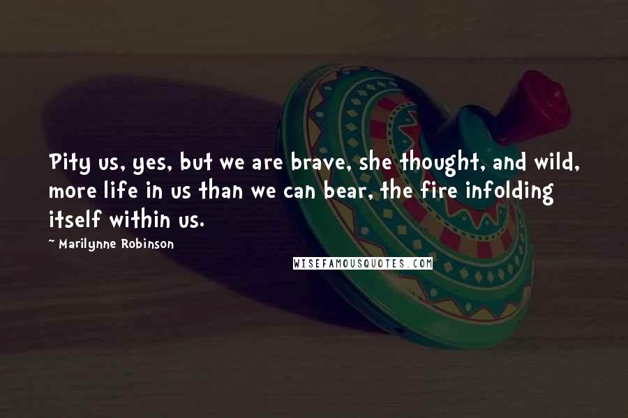 Marilynne Robinson Quotes: Pity us, yes, but we are brave, she thought, and wild, more life in us than we can bear, the fire infolding itself within us.