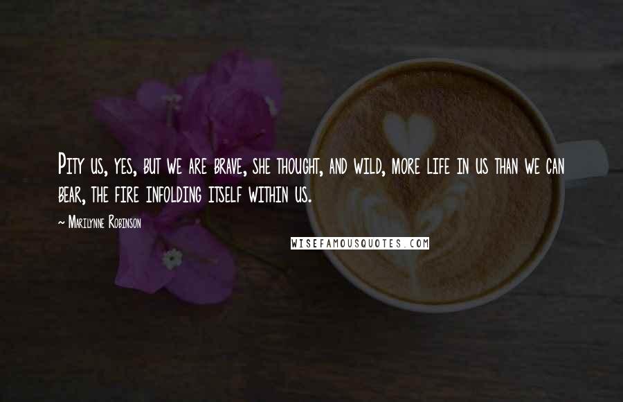 Marilynne Robinson Quotes: Pity us, yes, but we are brave, she thought, and wild, more life in us than we can bear, the fire infolding itself within us.