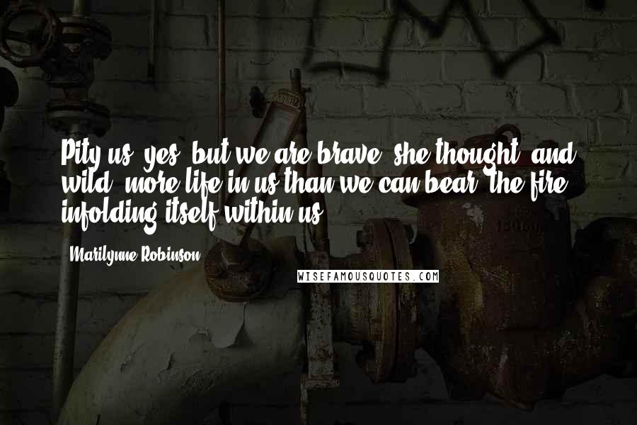 Marilynne Robinson Quotes: Pity us, yes, but we are brave, she thought, and wild, more life in us than we can bear, the fire infolding itself within us.