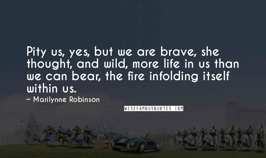 Marilynne Robinson Quotes: Pity us, yes, but we are brave, she thought, and wild, more life in us than we can bear, the fire infolding itself within us.