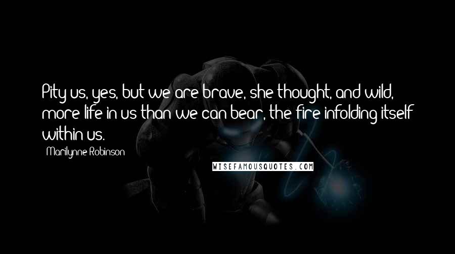 Marilynne Robinson Quotes: Pity us, yes, but we are brave, she thought, and wild, more life in us than we can bear, the fire infolding itself within us.