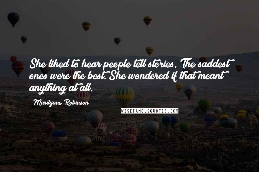 Marilynne Robinson Quotes: She liked to hear people tell stories. The saddest ones were the best. She wondered if that meant anything at all.