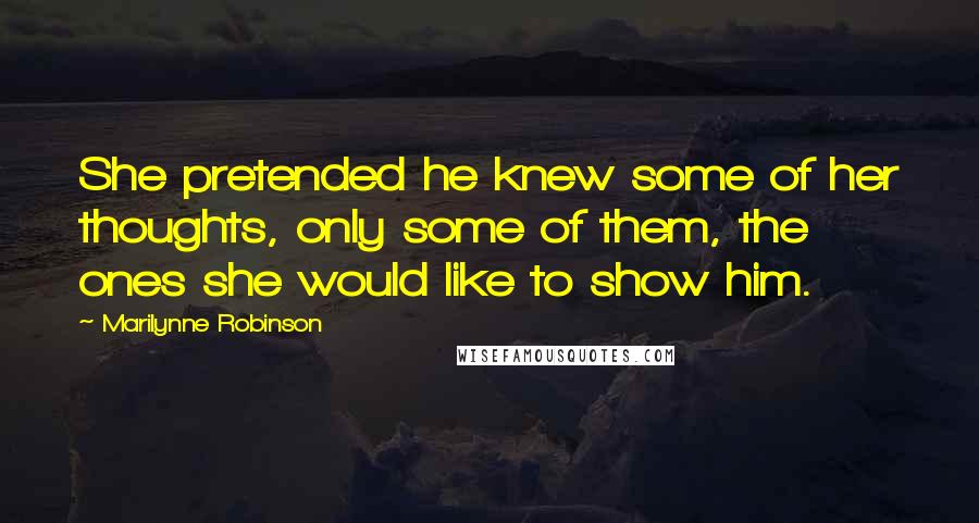 Marilynne Robinson Quotes: She pretended he knew some of her thoughts, only some of them, the ones she would like to show him.