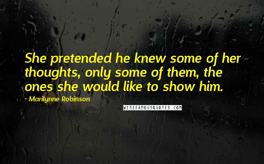 Marilynne Robinson Quotes: She pretended he knew some of her thoughts, only some of them, the ones she would like to show him.