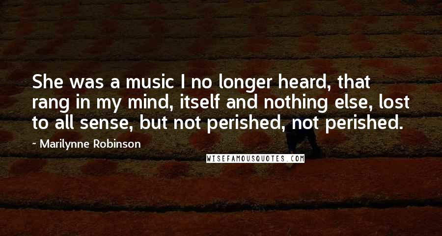 Marilynne Robinson Quotes: She was a music I no longer heard, that rang in my mind, itself and nothing else, lost to all sense, but not perished, not perished.