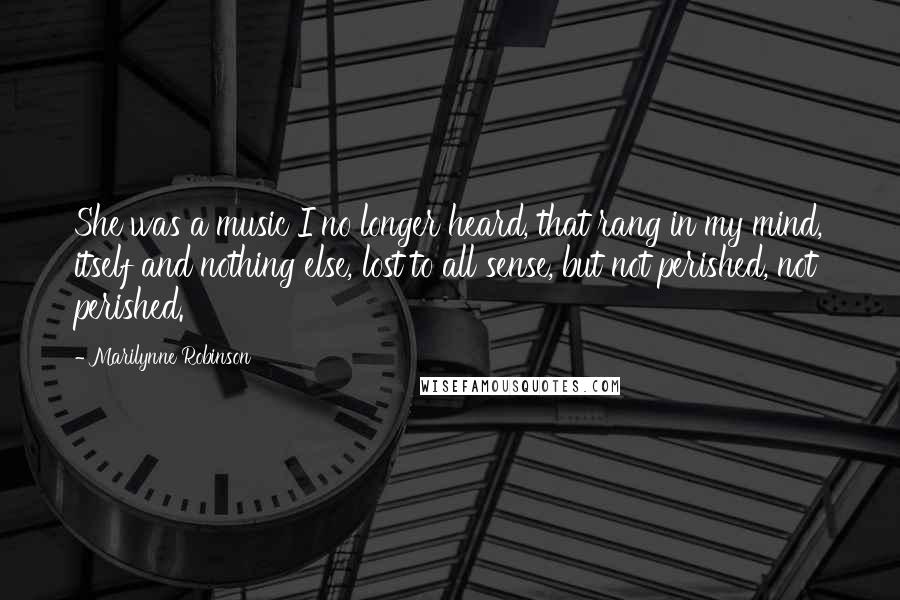 Marilynne Robinson Quotes: She was a music I no longer heard, that rang in my mind, itself and nothing else, lost to all sense, but not perished, not perished.