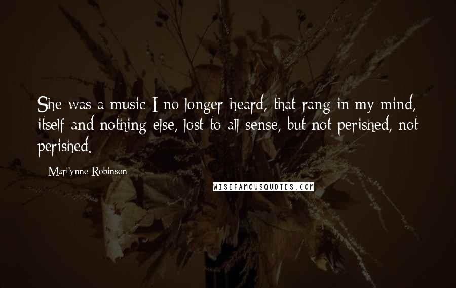 Marilynne Robinson Quotes: She was a music I no longer heard, that rang in my mind, itself and nothing else, lost to all sense, but not perished, not perished.