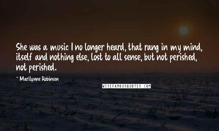 Marilynne Robinson Quotes: She was a music I no longer heard, that rang in my mind, itself and nothing else, lost to all sense, but not perished, not perished.