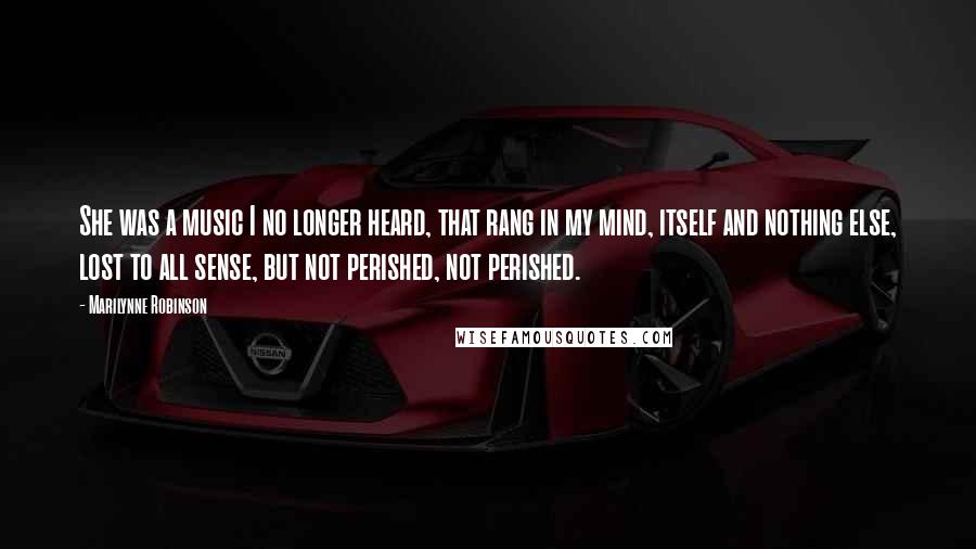 Marilynne Robinson Quotes: She was a music I no longer heard, that rang in my mind, itself and nothing else, lost to all sense, but not perished, not perished.