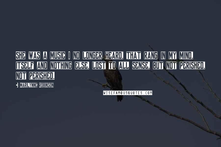 Marilynne Robinson Quotes: She was a music I no longer heard, that rang in my mind, itself and nothing else, lost to all sense, but not perished, not perished.