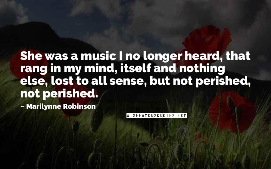 Marilynne Robinson Quotes: She was a music I no longer heard, that rang in my mind, itself and nothing else, lost to all sense, but not perished, not perished.