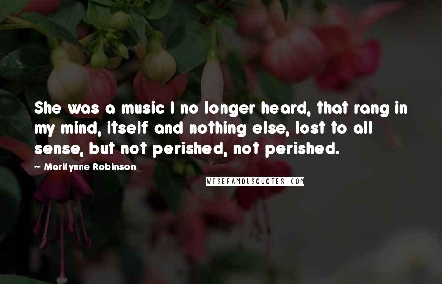 Marilynne Robinson Quotes: She was a music I no longer heard, that rang in my mind, itself and nothing else, lost to all sense, but not perished, not perished.