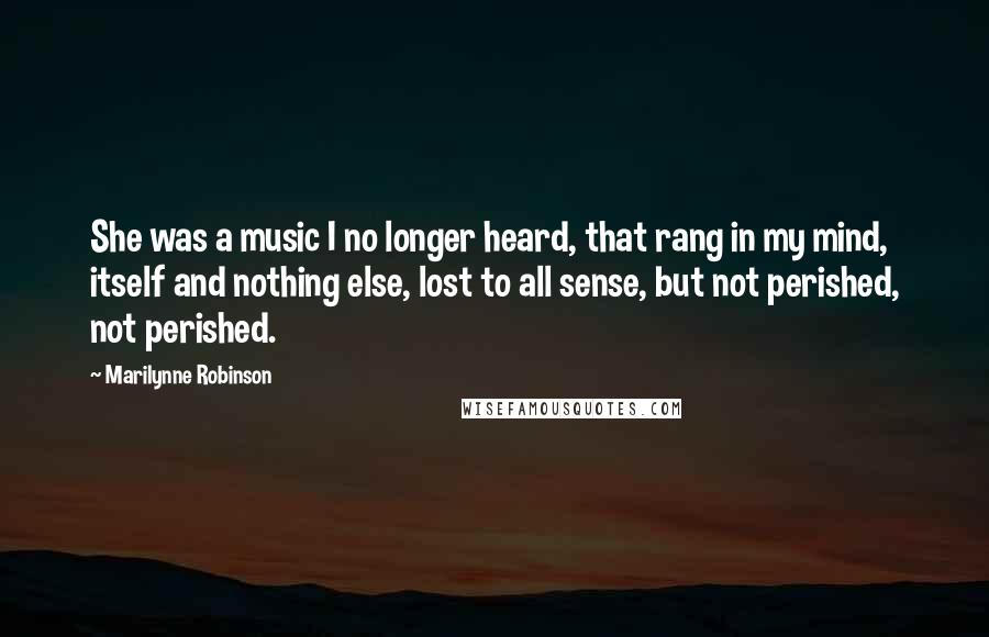 Marilynne Robinson Quotes: She was a music I no longer heard, that rang in my mind, itself and nothing else, lost to all sense, but not perished, not perished.