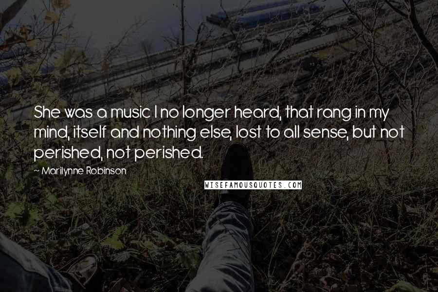 Marilynne Robinson Quotes: She was a music I no longer heard, that rang in my mind, itself and nothing else, lost to all sense, but not perished, not perished.