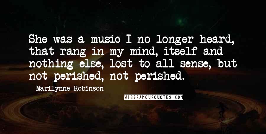 Marilynne Robinson Quotes: She was a music I no longer heard, that rang in my mind, itself and nothing else, lost to all sense, but not perished, not perished.