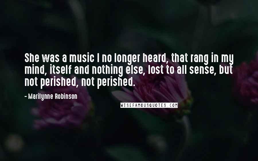 Marilynne Robinson Quotes: She was a music I no longer heard, that rang in my mind, itself and nothing else, lost to all sense, but not perished, not perished.