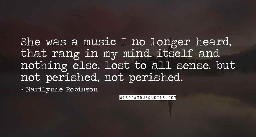 Marilynne Robinson Quotes: She was a music I no longer heard, that rang in my mind, itself and nothing else, lost to all sense, but not perished, not perished.