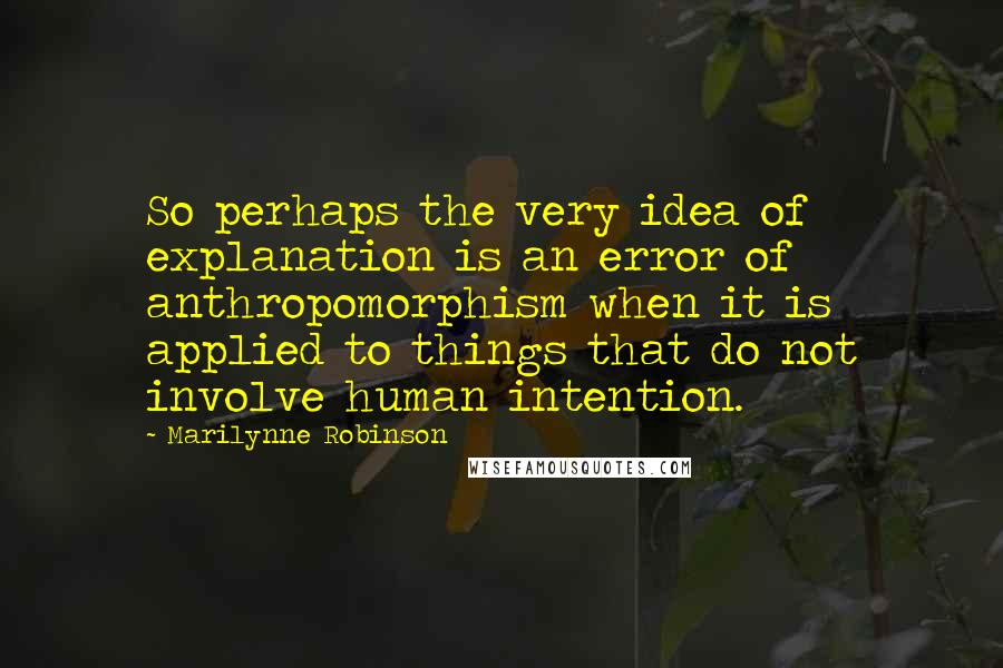 Marilynne Robinson Quotes: So perhaps the very idea of explanation is an error of anthropomorphism when it is applied to things that do not involve human intention.