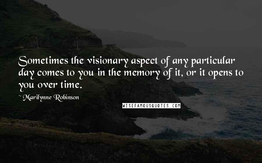 Marilynne Robinson Quotes: Sometimes the visionary aspect of any particular day comes to you in the memory of it, or it opens to you over time.