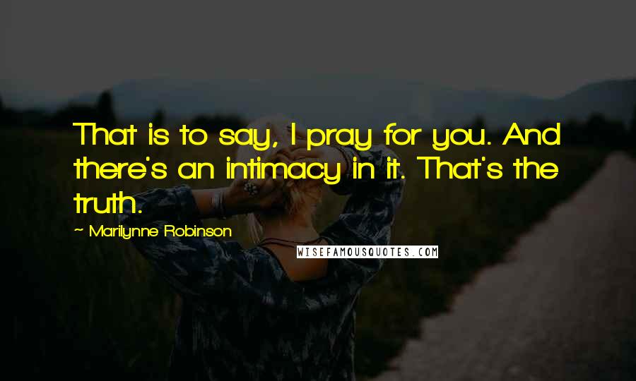 Marilynne Robinson Quotes: That is to say, I pray for you. And there's an intimacy in it. That's the truth.