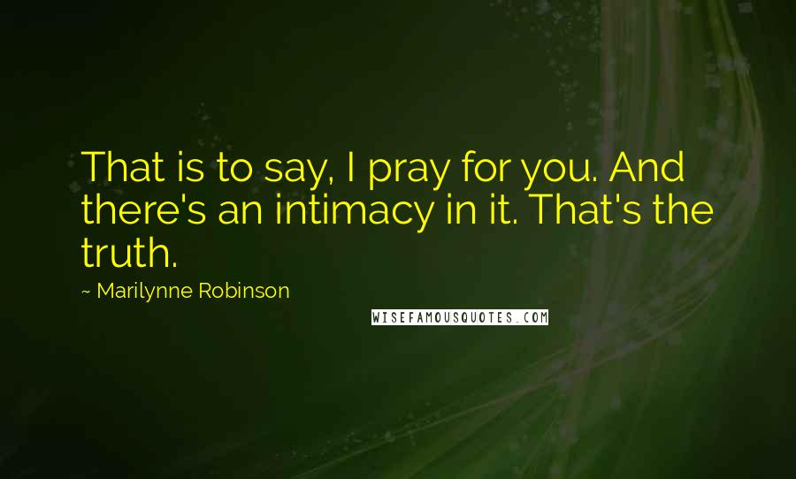 Marilynne Robinson Quotes: That is to say, I pray for you. And there's an intimacy in it. That's the truth.