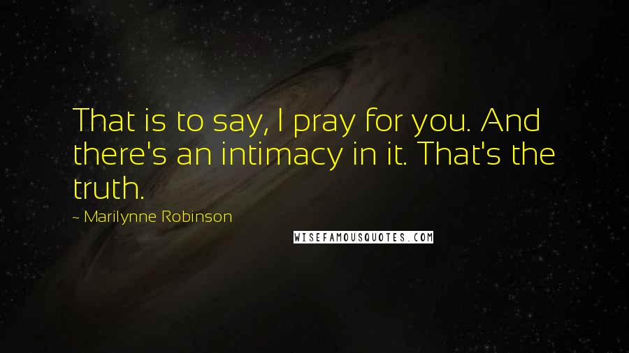 Marilynne Robinson Quotes: That is to say, I pray for you. And there's an intimacy in it. That's the truth.