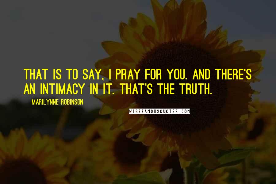 Marilynne Robinson Quotes: That is to say, I pray for you. And there's an intimacy in it. That's the truth.