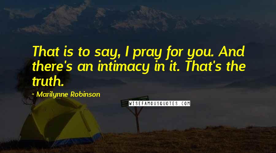 Marilynne Robinson Quotes: That is to say, I pray for you. And there's an intimacy in it. That's the truth.