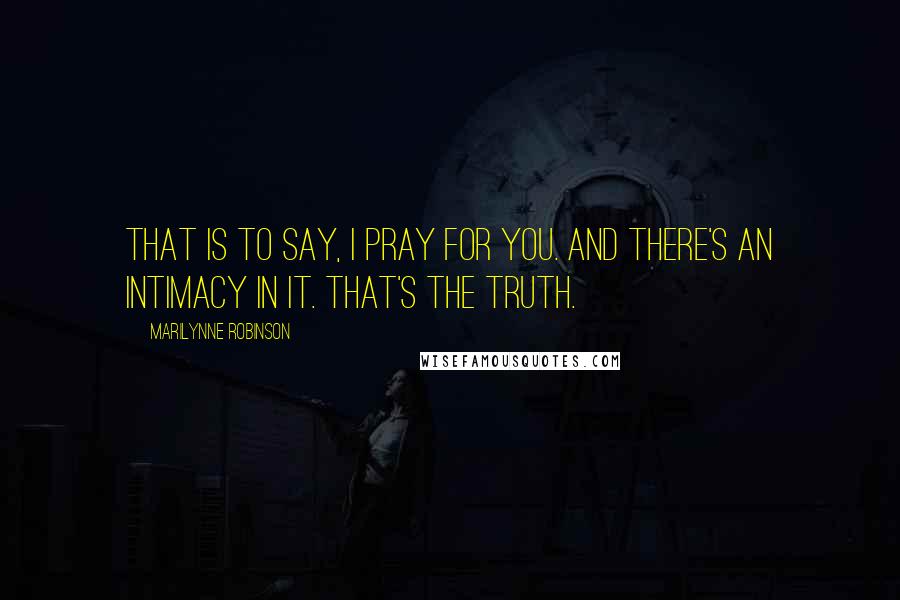 Marilynne Robinson Quotes: That is to say, I pray for you. And there's an intimacy in it. That's the truth.