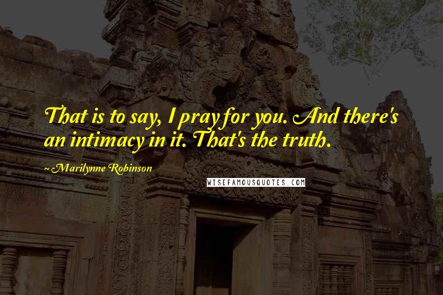 Marilynne Robinson Quotes: That is to say, I pray for you. And there's an intimacy in it. That's the truth.