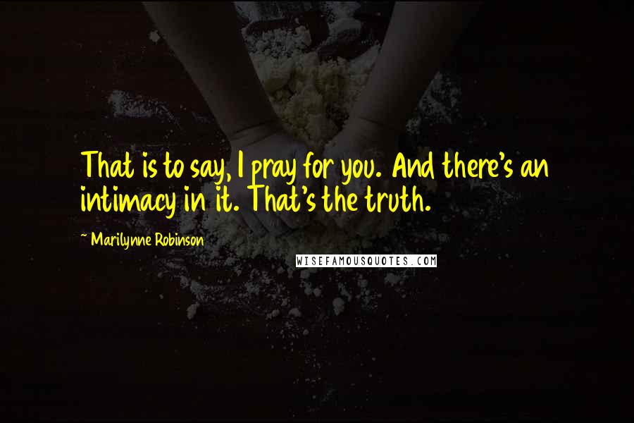 Marilynne Robinson Quotes: That is to say, I pray for you. And there's an intimacy in it. That's the truth.