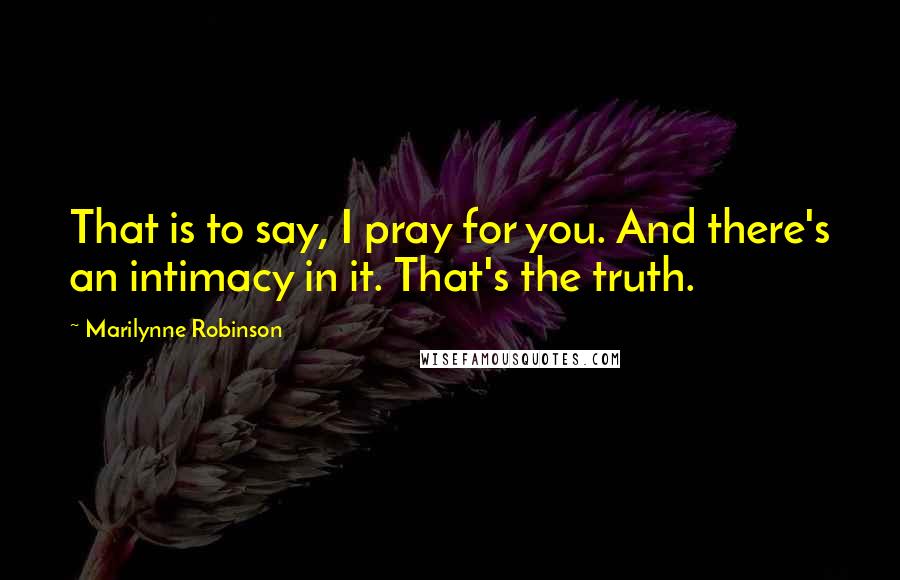 Marilynne Robinson Quotes: That is to say, I pray for you. And there's an intimacy in it. That's the truth.