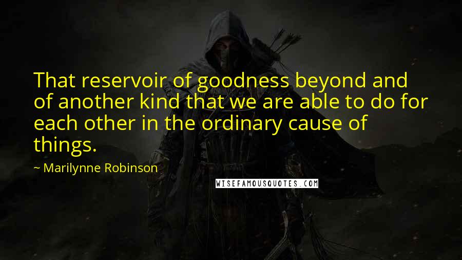 Marilynne Robinson Quotes: That reservoir of goodness beyond and of another kind that we are able to do for each other in the ordinary cause of things.