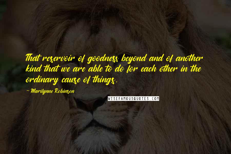 Marilynne Robinson Quotes: That reservoir of goodness beyond and of another kind that we are able to do for each other in the ordinary cause of things.